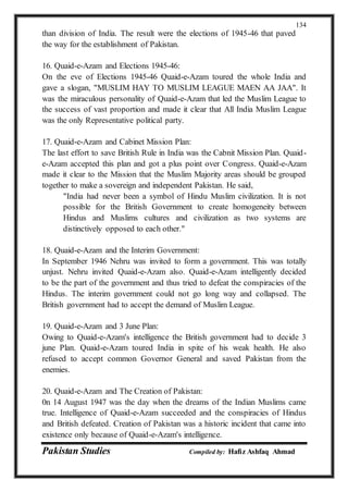 Pakistan Studies Compiled by: Hafiz Ashfaq Ahmad
134
than division of India. The result were the elections of 1945-46 that paved
the way for the establishment of Pakistan.
16. Quaid-e-Azam and Elections 1945-46:
On the eve of Elections 1945-46 Quaid-e-Azam toured the whole India and
gave a slogan, "MUSLIM HAY TO MUSLIM LEAGUE MAEN AA JAA". It
was the miraculous personality of Quaid-e-Azam that led the Muslim League to
the success of vast proportion and made it clear that All India Muslim League
was the only Representative political party.
17. Quaid-e-Azam and Cabinet Mission Plan:
The last effort to save British Rule in India was the Cabnit Mission Plan. Quaid-
e-Azam accepted this plan and got a plus point over Congress. Quaid-e-Azam
made it clear to the Mission that the Muslim Majority areas should be grouped
together to make a sovereign and independent Pakistan. He said,
"India had never been a symbol of Hindu Muslim civilization. It is not
possible for the British Government to create homogeneity between
Hindus and Muslims cultures and civilization as two systems are
distinctively opposed to each other."
18. Quaid-e-Azam and the Interim Government:
In September 1946 Nehru was invited to form a government. This was totally
unjust. Nehru invited Quaid-e-Azam also. Quaid-e-Azam intelligently decided
to be the part of the government and thus tried to defeat the conspiracies of the
Hindus. The interim government could not go long way and collapsed. The
British government had to accept the demand of Muslim League.
19. Quaid-e-Azam and 3 June Plan:
Owing to Quaid-e-Azam's intelligence the British government had to decide 3
june Plan. Quaid-e-Azam toured India in spite of his weak health. He also
refused to accept common Governor General and saved Pakistan from the
enemies.
20. Quaid-e-Azam and The Creation of Pakistan:
0n 14 August 1947 was the day when the dreams of the Indian Muslims came
true. Intelligence of Quaid-e-Azam succeeded and the conspiracies of Hindus
and British defeated. Creation of Pakistan was a historic incident that came into
existence only because of Quaid-e-Azam's intelligence.
 