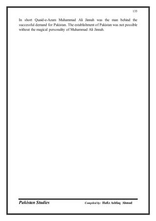 Pakistan Studies Compiled by: Hafiz Ashfaq Ahmad
135
In short Quaid-e-Azam Muhammad Ali Jinnah was the man behind the
successful demand for Pakistan. The establishment of Pakistan was not possible
without the magical personality of Muhammad Ali Jinnah.
 