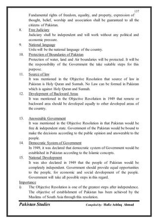 Pakistan Studies Compiled by: Hafiz Ashfaq Ahmad
137
Fundamental rights of freedom, equality, and property, expression of
thought, belief, worship and association shall be guaranteed to all the
citizens of Pakistan.
8. Free Judiciary
Judiciary shall be independent and will work without any political and
economic pressure.
9. National language
Urdu will be the national language of the country.
10. Protection of Boundaries of Pakistan
Protection of water, land and Air boundaries will be protected. It will be
the responsibility of the Government the take suitable steps for this
purpose.
11. Source of law
It was mentioned in the Objective Resolution that source of law in
Pakistan is Holy Quran and Sunnah. No Law can be formed in Pakistan
which is against Holy Quran and Sunnah.
12. Development of Backward Areas
It was mentioned in the Objective Resolution in 1949 that remote or
backward area should be developed equally to other developed areas of
the country.
13. Answerable Government
It was mentioned in the Objective Resolution in that Pakistan would be
free & independent state. Government of the Pakistan would be bound to
make the decisions according to the public opinion and answerable to the
people.
14. Democratic System of Government
In 1949, it was declared that democratic system of Government would be
established in Pakistan according to the Islamic concepts.
15. National Development
It was also declared in 1949 that the people of Pakistan would be
completely independent. Government should provide equal opportunities
to the people, for economic and social development of the people.
Government will take all possible steps in this regard.
Importance
i) The Objective Resolution is one of the greatest steps after independence.
The objective of establishment of Pakistan has been achieved by the
Muslims of South Asia through this resolution.
 