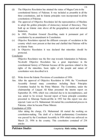 Pakistan Studies Compiled by: Hafiz Ashfaq Ahmad
138
(ii) The Objective Resolution has attained the status of Magna Carta in the
constitutional history of Pakistan. It was included as preamble in all the
three constitutions, and its Islamic principles were incorporated in all the
constitutions of Pakistan.
(iii) The approval of Objective Resolution led the representatives of Muslims
to adopt the golden principles of democracy instead of theocracy. They
built up an Islamic state above all the geographical, racial and national
limitations.
(iv) In 1985, President General Zia-ul-Haq made it permanent part of
constitution by an amendment in Constitution.
(v) Objective Resolution rejected the different concepts of secularism in the
country which were present at that time and clarified that Pakistan will be
an Islamic State.
(vi) In Objective Resolution it was declared that minorities should be
protected.
Conclusion
Objective Resolution was the first step towards Islamization in Pakistan.
No-doubt Objective Resolution has a great importance in the
constitutional history of Pakistan because all the questions related to the
rights of the minorities, basic rights of the people and nature of
constitution were described in it.
Q2. Write down the Islamic Provisions of constitution of 1956.
Ans. After the approval of Objective Resolution in 1949, the “Constituent
Assembly formed many committees including Basic Principles
Committee headed by the Prime Minister. The Committee, under the
chairmanship of Liaquat Ali Khan presented the interim report on
September 28, 1950, which was criticized due to its incompleteness, and
was asked to be revised. Second report of basic principle committee
presented to Khawaja Nazim-ud-Din in 1952 but this report was also
rejected. Later on Ch. Muhammad Ali started the constitutional process in
Pakistan, when he became Prime Minster.
Constitution of 1956
After taking the charge, Ch. Muhammad Ali started the working on
constitution-making. The draft of a federal parliamentary Constitution
was passed by the Constituent Assembly in 1956 which was enforced on
March 23, 1956 in the country. This constitution contained of 234
articles.
 