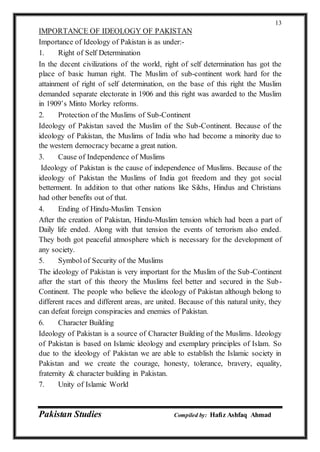 Pakistan Studies Compiled by: Hafiz Ashfaq Ahmad
13
IMPORTANCE OF IDEOLOGY OF PAKISTAN
Importance of Ideology of Pakistan is as under:-
1. Right of Self Determination
In the decent civilizations of the world, right of self determination has got the
place of basic human right. The Muslim of sub-continent work hard for the
attainment of right of self determination, on the base of this right the Muslim
demanded separate electorate in 1906 and this right was awarded to the Muslim
in 1909’s Minto Morley reforms.
2. Protection of the Muslims of Sub-Continent
Ideology of Pakistan saved the Muslim of the Sub-Continent. Because of the
ideology of Pakistan, the Muslims of India who had become a minority due to
the western democracy became a great nation.
3. Cause of Independence of Muslims
Ideology of Pakistan is the cause of independence of Muslims. Because of the
ideology of Pakistan the Muslims of India got freedom and they got social
betterment. In addition to that other nations like Sikhs, Hindus and Christians
had other benefits out of that.
4. Ending of Hindu-Muslim Tension
After the creation of Pakistan, Hindu-Muslim tension which had been a part of
Daily life ended. Along with that tension the events of terrorism also ended.
They both got peaceful atmosphere which is necessary for the development of
any society.
5. Symbol of Security of the Muslims
The ideology of Pakistan is very important for the Muslim of the Sub-Continent
after the start of this theory the Muslims feel better and secured in the Sub-
Continent. The people who believe the ideology of Pakistan although belong to
different races and different areas, are united. Because of this natural unity, they
can defeat foreign conspiracies and enemies of Pakistan.
6. Character Building
Ideology of Pakistan is a source of Character Building of the Muslims. Ideology
of Pakistan is based on Islamic ideology and exemplary principles of Islam. So
due to the ideology of Pakistan we are able to establish the Islamic society in
Pakistan and we create the courage, honesty, tolerance, bravery, equality,
fraternity & character building in Pakistan.
7. Unity of Islamic World
 