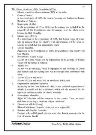 Pakistan Studies Compiled by: Hafiz Ashfaq Ahmad
139
The Islamic provisions of the Constitution (1956)
Islamic provisions of constitution of 1956 are as under:
1. Country’s name
In the constitution of 1956, the name of country was declared an Islamic
Republic of Pakistan.
2. Sovereignty of Allah
In the constitution of 1956, Objective Resolution was included in the
preamble of the Constitution, and Sovereignty over the whole world
belongs to Allah Almighty.
3. Islamic ways of living
It is mentioned is the constitution of 1956, that Islamic ways of livings
will be introduced in the country. Full opportunities will be given to
Muslim to spend their live according to Islam.
4. Muslim President
According to the Constitution of 1956, the president of the country will
be a Muslim.
5. Protection of Islamic Values
System of Islamic values will be implemented in the country. In-Islamic
values will be banned in Pakistan
6. Islamic laws
No law will be enforced, which is repugnant to the teachings of Quran
and Sunnah and the existing laws will be brought into conformity with
Islam.
7. System of Zakat and Aquaf
System of Zakat and Aquaf will be introduced in Pakistan.
8. Organization of Islamic Research
According to the Constitution of 1956, it was declared organization of
Islamic Research will be established, which will do research for the
legislation and enforcement of Islamic principles.
9. Protection to Minorities
Rights of Minorities will be protected in the country. They can spend
their lives according to their own religion ad culture.
10. Elimination of Riba (Usury)
Riba will eliminated from the country as soon as possible.
11. Relation with Muslim Countries
Pakistan will establish good relations with other Islamic countries for the
Unit of Muslim World.
 