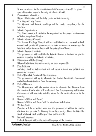 Pakistan Studies Compiled by: Hafiz Ashfaq Ahmad
142
It was mentioned in the constitution that Government would be given
special intention towards the unity of Islamic World.
9. Protection to Minorities
Rights of Minorities will be fully protected in the country.
10. Teachings of Holy Quran
The Quranic and Islamic teachings will be made compulsory for the
Muslims.
11. Islamic Organizations
The Government will establish the organizations for proper maintenance
of Zakat, Auqaf and Masjids.
12. Islamic Ideology Council
The Islamic Ideology Council will be established to recommend to both
central and provincial governments to take measures to encourage the
Muslims to live in accordance with the principles of Islam.
13. Islamic Research Institute
The government will establish the Islamic Research Institute to give its
opinion regarding the Islamic principles.
14. Elimination of Riba (Usury)
Riba will eliminate from the country as soon as possible.
15. Free Judiciary
Judiciary shall be independent and will work without any political and
economic pressure.
16. End of Racial & Provincial Discriminations
The government will try to eliminate the Racial, Provincial, Communal
and other discriminations from the country.
17. End of Illiteracy
The Government will take certain steps to eliminate the illiteracy from
the country & education will be declared free & compulsory in Pakistan.
Government will also take suitable steps for the adult education in the
country.
18. System of Zakat and Aquaf
System of Zakat and Aquaf will be introduced in Pakistan.
19. Welfare State
Pakistan will be a welfare state and the government will try its best to
eliminate the poverty & illiteracy from the country. Basic facilities like
food, shelter & cloth shall be provided to the people.
20. National language
Urdu & Bengali will be the national language of the country.
 