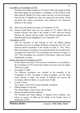Pakistan Studies Compiled by: Hafiz Ashfaq Ahmad
143
Cancellation of Constitution of 1962
President Ayub Khan resigned on 25th March 1969 in the regard of Public
Movement against his government. Commander in Chief General Yayah
Khan imposed Martial Law in the country and took over the government.
That was the 2nd Martial Law which was imposed in the country. All the
provincial and federal governments were dismissed and announced
elections in the country.
Q4. Write down the Islamic Provisions of Constitution of 1973.
Ans. General Yayah Khan took over the country on 25th March 1969 and
General Elections were held in the country in 1970. After the General
Elections the situation became violent. East Pakistan separated from the
federation and became Bangladesh on 16th December 1971.
Constitution of 1973
After the separation of East Pakistan in 1971, the Military Regime
transferred the power to Zulfiqar Ali Bhutto on December 20, 1971, who
imposed interim Constitution in the country on April 12, 1972. Then a
draft of permanent Constitution was presented before the Assembly and it
was approved in April 1973. The constitution was enforced on August 14,
1973. This constitution was consisted of 280 clauses, which was Federal
Parliamentary in nature.
Islamic Provisions of Constitution of 1973
All the Islamic provisions of the previous constitutions were included in
the Constitution of 1973. Some more Islamic provisions were also added,
which are as under:
1. Sovereignty of Allah
The Objective Resolution was included in the preamble of the
Constitution of 1973. According to which sovereignty- over the whole
world belongs to Allah. The people of Pakistan will exercise the
sovereignty within the limits as a sacred trust of Allah.
2. Country’s Name
The country’s name will be Islamic Republic of Pakistan.
3. Official Religion of the State
The official religion of the country will be Islam.
4. Muslim President and Prime Minister:
The President and Prime Minister of Pakistan will be Muslims, who
believe in oneness of Allah and the finality of the Prophet Hood of
Muhammad (SAW).
 