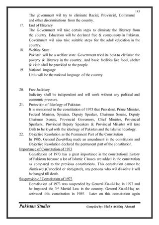Pakistan Studies Compiled by: Hafiz Ashfaq Ahmad
145
The government will try to eliminate Racial, Provincial, Communal
and other discriminations from the country.
17. End of Illiteracy
The Government will take certain steps to eliminate the illiteracy from
the country. Education will be declared free & compulsory in Pakistan.
Government will also take suitable steps for the adult education in the
country.
18. Welfare State
Pakistan will be a welfare state. Government tried its best to eliminate the
poverty & illiteracy in the country. And basic facilities like food, shelter
& cloth shall be provided to the people.
19. National language
Urdu will be the national language of the country.
20. Free Judiciary
Judiciary shall be independent and will work without any political and
economic pressure.
21. Protection of Ideology of Pakistan
It is mentioned in the constitution of 1973 that President, Prime Minister,
Federal Minister, Speaker, Deputy Speaker, Chairman Senate, Deputy
Chairman Senate, Provincial Governors, Chief Minister, Provincial
Speakers, Provincial Deputy Speakers & Provincial Minister will take
Oath to be loyal with the ideology of Pakistan and the Islamic Ideology.
22. Objective Resolution as the Permanent Part of the Constitution
In 1985, General Zia-ul-Haq made an amendment in the constitution and
Objective Resolution declared the permanent part of the constitution.
Importance of Constitution of 1973
Constitution of 1973 has a great importance in the constitutional history
of Pakistan because a lot of Islamic Clauses are added in the constitution
as compared to the previous constitutions. This constitution cannot be
dismissed (Cancelled or abrogated), any persons who will dissolve it will
be hanged till death.
Suspension of Constitution of 1973
Constitution of 1973 was suspended by General Zia-ul-Haq in 1977 and
he imposed the 3rd Martial Law in the country. General Zia-ul-Haq re-
activated this constitution in 1985. Later on this constitution again
 
