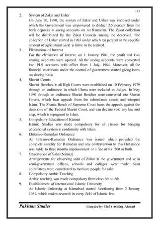 Pakistan Studies Compiled by: Hafiz Ashfaq Ahmad
147
2. System of Zakat and Usher
On June 20, 1980, the system of Zakat and Usher was imposed under
which the Government was empowered to deduct 2.5 percent from the
bank deposits in saving accounts on 1st Ramadan. The Zakat collection
will be distributed by the Zakat Councils among the deserved. The
collection of Usher started in 1983 under which ten percent at the specific
amount of agricultural yield is liable to be realized.
3. Elimination of Interest
For the elimination of interest, on 1 January 1981, the profit and loss
sharing accounts were opened. All the saving accounts were converted
into PLS accounts with effect from 1 July, 1984. Moreover, all the
financial institutions under the control of government started giving loans
on sharing basis.
4. Shariat Courts
Shariat Benches in all High Courts were established on 10 February 1979
through an ordinance, in which Ulama were included as Judges. In May
1980 through an ordinance Shariat Benches were converted into Shariat
Courts, which hear appeals from the subordinate courts and interpret
Islam. The Shariat Bench of Supreme Court hears the appeals against the
decisions of the Federal Shariat Court, and can declare void any law and
step, which is repugnant to Islam.
5. Compulsory Education of Islamiat
Islamic Studies was made compulsory for all classes for bringing
educational system in conformity with Islam.
6. Ehtram-e-Ramadan Ordinance
An Ehtram-e-Ramadan Ordinance was issued which provided the
complete sanctity for Ramadan and any contravention to this Ordinance
was liable to three months imprisonment or a fine of Rs. 500 or both.
7. Observation of Salat (Namaz)
Arrangements for observing salat of Zuhar in the government and se in
semi-government offices, schools and colleges were made. Salat
committees were constituted to motivate people for salat.
8. Compulsory Arabic Teaching
Arabic teaching was made compulsory from class 6th to 8th.
9. Establishment of International Islamic University
An Islamic University at Islamabad started functioning from 2 January
1981, which makes research in every field of Islamic law.
 
