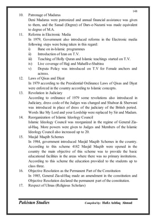 Pakistan Studies Compiled by: Hafiz Ashfaq Ahmad
148
10. Patronage of Madarus
Deni Madarus were patronized and annual financial assistance was given
to them, and the Sanad (Degree) of Dars-e-Nazami was made equivalent
to degree of M.A.
11. Reforms in Electronic Media
In 1979, Government also introduced reforms in the Electronic media
following steps were being taken in this regard:
i) Bane on in-Islamic programmes
ii) Introduction of Izan on T.V.
iii) Teaching of Holly Quran and Islamic teachings started on T.V.
iv) Live coverage of Hajj and Mahafil-e-Shabina
v) Doputa Policy was introduced on T.V for Female anchors and
actress.
12. Laws of Qisas and Diyat
In 1979 according to the Presidential Ordinance Laws of Qisas and Diyat
were enforced in the country according to Islamic concepts.
13. Revolution in Judiciary
According to ordinance of 1979 some revolutions also introduced in
Judiciary, dress code of the Judges was changed and Shalwar & Sherwani
was introduced in place of dress of the judiciary of the British period.
Words like My Lord and your Lordship were replaced by Sir and Madam.
14. Reorganization of Islamic Ideology Council
Islamic Ideology Council was reorganized in the regime of General Zia-
ul-Haq. More powers were given to Judges and Members of the Islamic
Ideology Council also increased up to 20.
15. Masjid Maqtib Schemes
In 1984, government introduced Masjid Maqtib Schemes in the country.
According to this scheme 4182 Masjid Maqtib were opened in the
country the main objective of this scheme was to provide the basic
educational facilities in the areas where there was no primary institutions.
According to this scheme the education provided to the students up to
class three.
16. Objective Resolution as the Permanent Part of the Constitution
In 1985, General Zia-ul-Haq made an amendment in the constitution and
Objective Resolution declared the permanent part of the constitution.
17. Respect of Ulmas (Religious Scholars)
 