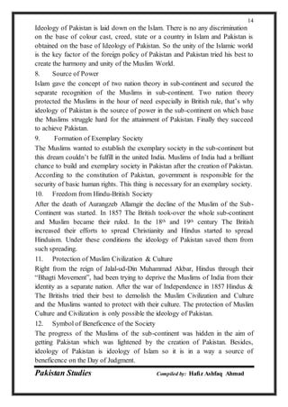 Pakistan Studies Compiled by: Hafiz Ashfaq Ahmad
14
Ideology of Pakistan is laid down on the Islam. There is no any discrimination
on the base of colour cast, creed, state or a country in Islam and Pakistan is
obtained on the base of Ideology of Pakistan. So the unity of the Islamic world
is the key factor of the foreign policy of Pakistan and Pakistan tried his best to
create the harmony and unity of the Muslim World.
8. Source of Power
Islam gave the concept of two nation theory in sub-continent and secured the
separate recognition of the Muslims in sub-continent. Two nation theory
protected the Muslims in the hour of need especially in British rule, that’s why
ideology of Pakistan is the source of power in the sub-continent on which base
the Muslims struggle hard for the attainment of Pakistan. Finally they succeed
to achieve Pakistan.
9. Formation of Exemplary Society
The Muslims wanted to establish the exemplary society in the sub-continent but
this dream couldn’t be fulfill in the united India. Muslims of India had a brilliant
chance to build and exemplary society in Pakistan after the creation of Pakistan.
According to the constitution of Pakistan, government is responsible for the
security of basic human rights. This thing is necessary for an exemplary society.
10. Freedom from Hindu-British Society
After the death of Aurangzeb Allamgir the decline of the Muslim of the Sub-
Continent was started. In 1857 The British took-over the whole sub-continent
and Muslim became their ruled. In the 18th and 19th century The British
increased their efforts to spread Christianity and Hindus started to spread
Hinduism. Under these conditions the ideology of Pakistan saved them from
such spreading.
11. Protection of Muslim Civilization & Culture
Right from the reign of Jalal-ud-Din Muhammad Akbar, Hindus through their
“Bhagti Movement”, had been trying to deprive the Muslims of India from their
identity as a separate nation. After the war of Independence in 1857 Hindus &
The Britishs tried their best to demolish the Muslim Civilization and Culture
and the Muslims wanted to protect with their culture. The protection of Muslim
Culture and Civilization is only possible the ideology of Pakistan.
12. Symbol of Beneficence of the Society
The progress of the Muslims of the sub-continent was hidden in the aim of
getting Pakistan which was lightened by the creation of Pakistan. Besides,
ideology of Pakistan is ideology of Islam so it is in a way a source of
beneficence on the Day of Judgment.
 
