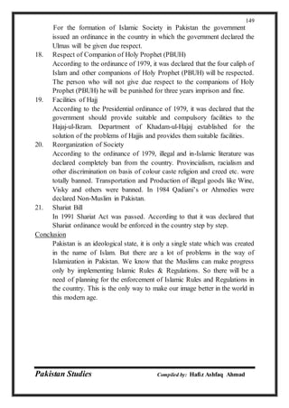 Pakistan Studies Compiled by: Hafiz Ashfaq Ahmad
149
For the formation of Islamic Society in Pakistan the government
issued an ordinance in the country in which the government declared the
Ulmas will be given due respect.
18. Respect of Companion of Holy Prophet (PBUH)
According to the ordinance of 1979, it was declared that the four caliph of
Islam and other companions of Holy Prophet (PBUH) will be respected.
The person who will not give due respect to the companions of Holy
Prophet (PBUH) he will be punished for three years imprison and fine.
19. Facilities of Hajj
According to the Presidential ordinance of 1979, it was declared that the
government should provide suitable and compulsory facilities to the
Hajaj-ul-Ikram. Department of Khadam-ul-Hajaj established for the
solution of the problems of Hajjis and provides them suitable facilities.
20. Reorganization of Society
According to the ordinance of 1979, illegal and in-Islamic literature was
declared completely ban from the country. Provincialism, racialism and
other discrimination on basis of colour caste religion and creed etc. were
totally banned. Transportation and Production of illegal goods like Wine,
Visky and others were banned. In 1984 Qadiani’s or Ahmedies were
declared Non-Muslim in Pakistan.
21. Shariat Bill
In 1991 Shariat Act was passed. According to that it was declared that
Shariat ordinance would be enforced in the country step by step.
Conclusion
Pakistan is an ideological state, it is only a single state which was created
in the name of Islam. But there are a lot of problems in the way of
Islamization in Pakistan. We know that the Muslims can make progress
only by implementing Islamic Rules & Regulations. So there will be a
need of planning for the enforcement of Islamic Rules and Regulations in
the country. This is the only way to make our image better in the world in
this modern age.
 