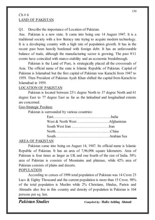 Pakistan Studies Compiled by: Hafiz Ashfaq Ahmad
150
Ch # 6
LAND OF PAKISTAN
Q1. Describe the importance of Location of Pakistan.
Ans. Pakistan is a new state. It came into being one 14 August 1947. It is a
traditional society with a low literacy rate trying to acquire modern technology.
It is a developing country with a high rate of population growth. It has in the
recent past been heavily burdened with foreign debt. It has an unfavourable
balance of trade, although the manufacturing sector is growing. The past 9/11
events have coincided with marco-stability and an economic breakthrough.
Pakistan is the Land of Pure, is strategically placed all the crossroads of
Asia. The official name of the state is Islamic Republic of Pakistan. Capital of
Pakistan is Islamabad but the first capital of Pakistan was Karachi from 1947 to
1959. Then President of Pakistan Ayub Khan shifted the capital from Karachi to
Islamabad in 1959.
LOCATION OF PAKISTAN
Pakistan is located between 23½ degree North to 37 degree North and 61
degree East to 77 degree East as far as the latitudinal and longitudinal extents
are concerned.
Geo-Strategic Position:
Pakistan is surrounded by various countries:
East………………………………………..India
West & North West ……………………..Afghanistan
South West Iran …………………………Iran
North…………………………………..….China
South………………………………..……Arabian Sea
AREA OF PAKISTAN
Pakistan came into being on August 14, 1947. Its official name is Islamic
Republic of Pakistan. It has an area of 7,96,096 square kilometers. Area of
Pakistan is four times as larger as UK and one fourth of the size of India. 58%
area of Pakistan is consists of Mountains and plateaus, while 42% area of
Pakistan consists of plains and deserts.
POPULATION
According to censes of 1998 total population of Pakistan was 14 Crore 23
Lacs & Eighty Thousand and the current population is more than 15 Crore. 98%
of the total population is Muslim while 2% Christians, Hindus, Parisis and
Ahmadis also live in this country and density of population in Pakistan is 164
persons per sq. km.
 