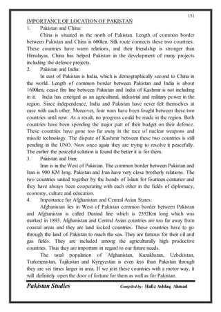 Pakistan Studies Compiled by: Hafiz Ashfaq Ahmad
151
IMPORTANCE OF LOCATION OF PAKISTAN
1. Pakistan and China:
China is situated in the north of Pakistan. Length of common border
between Pakistan and China is 600km. Silk route connects these two countries.
These countries have warm relations, and their friendship is stronger than
Himalayas. China has helped Pakistan in the development of many projects
including the defence projects.
2. Pakistan and India:
In east of Pakistan is India, which is demographically second to China in
the world. Length of common border between Pakistan and India is about
1600km, cease fire line between Pakistan and India of Kashmir is not including
in it. India has emerged as an agricultural, industrial and military power in the
region. Since independence, India and Pakistan have never felt themselves at
ease with each other. Moreover, four wars have been fought between these two
countries until now. As a result, no progress could be made in the region. Both
countries have been spending the major part of their budget on their defence.
These countries have gone too far away in the race of nuclear weapons and
missile technology. The dispute of Kashmir between these two countries is still
pending in the UNO. Now once again they are trying to resolve it peacefully.
The earlier the peaceful solution is found the better it is for them.
3. Pakistan and Iran:
Iran is in the West of Pakistan. The common border between Pakistan and
Iran is 900 KM long. Pakistan and Iran have very close brotherly relations. The
two countries united together by the bonds of Islam for fourteen centuries and
they have always been cooperating with each other in the fields of diplomacy,
economy, culture and education.
4. Importance for Afghanistan and Central Asian States:
Afghanistan lies in West of Pakistan common border between Pakistan
and Afghanistan is called Durand line which is 2552Km long which was
marked in 1893. Afghanistan and Central Asian countries are too far away from
coastal areas and they are land locked countries. These countries have to go
through the land of Pakistan to reach the sea. They are famous for their oil and
gas fields. They are included among the agriculturally high productive
countries. Thus they are important in regard to our future needs.
The total population of Afghanistan, Kazakhstan, Uzbekistan,
Turkmenistan, Tajikistan and Kyrgyzstan is even less than Pakistan through
they are six times larger in area. If we join these countries with a motor way, it
will definitely open the door of fortune for them as well as for Pakistan.
 