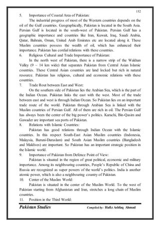 Pakistan Studies Compiled by: Hafiz Ashfaq Ahmad
152
5. Importance of Coastal Area of Pakistan:
The industrial progress of most of the Western countries depends on the
oil of the Gulf countries. Geographically, Pakistan is located in the South Asia.
Persian Gulf is located in the south-west of Pakistan. Persian Gulf has a
geographic importance and countries like Iran, Kuwait, Iraq, Saudi Arabia,
Qatar, Bahrain, Oman, United Arab Emirates etc are located along it. These
Muslim countries possess the wealth of oil, which has enhanced their
importance. Pakistan has cordial relations with these countries.
6. Religious Cultural and Trade Importance of Pakistan:
In the north west of Pakistan, there is a narrow strip of the Wakhan
Valley (9 – 14 km wide) that separates Pakistan from Central Asian Islamic
countries. These Central Asian countries are land locked but rich in natural
resource. Pakistan has religious, cultural and economic relations with these
countries.
7. Trade Rout between East and West:
On the southern side of Pakistan lies the Arabian Sea, which is the part of
the Indian Ocean. Pakistan links the east with the west. Most of the trade
between east and west is through Indian Ocean. So Pakistan lies on an important
trade route of the world. Pakistan through Arabian Sea is linked with the
Muslim countries of Persian Gulf. All of them are rich in oil. The Persian Gulf
has always been the center of the big power’s politics. Karachi, Bin-Qasim and
Gawader are important sea ports of Pakistan.
8. Relations with Islamic Countries:
Pakistan has good relations through Indian Ocean with the Islamic
countries. In this respect South-East Asian Muslim countries (Indonesia,
Malaysia, Buruni-Daruslam) and South Asian Muslim countries (Bangladesh
and Maldives) are important. So Pakistan has an important strategic position in
the Islamic world.
9. Importance of Pakistan from Defence Point of View:
Pakistan is situated in the region of great political, economic and military
importance. Among its neighbouring countries, People’s Republic of China and
Russia are recognized as super powers of the world’s politics. India is another
atomic power, which is also a neighbouring country of Pakistan.
10. Center of the Muslim World:
Pakistan is situated in the center of the Muslim World. To the west of
Pakistan starting from Afghanistan and Iran, stretches a long chain of Muslim
countries.
11. Position in the Third World:
 