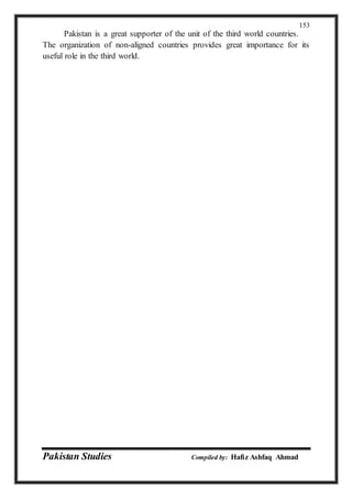 Pakistan Studies Compiled by: Hafiz Ashfaq Ahmad
153
Pakistan is a great supporter of the unit of the third world countries.
The organization of non-aligned countries provides great importance for its
useful role in the third world.
 