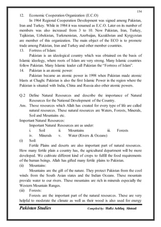 Pakistan Studies Compiled by: Hafiz Ashfaq Ahmad
154
12. Economic Cooperation Organization (E.C.O)
In 1964 Regional Cooperation Development was signed among Pakistan,
Iran and Turkey. While in 1984 it was renamed as E.C.O. Later on its number of
members was also increased from 3 to 10. Now Pakistan, Iran, Turkey,
Tajikistan, Uzbekistan, Turkmenistan, Azerbaijan, Kazakhstan and Kyrgyzstan
are member of this organization. The main object of the ECO is to promote
trade among Pakistan, Iran and Turkey and other member countries.
13. Fortress of Islam:
Pakistan is an ideological country which was obtained on the basis of
Islamic ideology, where roots of Islam are very strong. Many Islamic countries
follow Pakistan. Many Islamic leader call Pakistan the “Fortress of Islam”.
14. Pakistan is an atomic power:
Pakistan became an atomic power in 1998 when Pakistan made atomic
blasts at Chaghi. Pakistan is also the first Islamic Power in the region where the
Pakistan is situated with India, China and Russia also other atomic powers.
Q.2 Define Natural Resources and describe the importance of Natural
Resources for the National Development of the Country.
Ans. Those resources which Allah has created for every type of life are called
natural resources. These natural resources are Waters, Forests, Minerals,
Soil and Mountains etc.
Important Natural Resources:
Important Natural Resources are as under:
i. Soil ii. Mountains iii. Forests
iv. Minerals v. Water (Rivers & Oceans)
(i) Soil:
Fertile Plains and deserts are also important part of natural resources.
How many fertile plain a country has, the agricultural department will be more
developed. We cultivate different kind of crops to fulfill the food requirements
of the human beings. Allah has gifted many fertile plains to Pakistan.
(ii) Mountains:
Mountains are the gift of the nature. They protect Pakistan from the cool
winds from the South Asian states and the Indian Oceans. These mountain
provide water to our rivers. These mountains are rich in minerals especially the
Western Mountain Ranges.
(iii) Forests:
Forests are the important part of the natural resources. These are very
helpful to moderate the climate as well as their wood is also used for energy
 