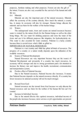 Pakistan Studies Compiled by: Hafiz Ashfaq Ahmad
155
purposes, furniture making and other purposes. Forests are also the gift of
the nature. Forests are also very essential for the survival of the human and wild
life too.
(iv) Minerals:
Minerals are also the important part of the natural resources. Minerals
affect the economy of the country directly. How much the mineral, a county
has, it means its economy will also be stronger. Human beings allocate the
minerals and use them for the welfare of the human beings.
(v) Waters:
The underground water, rivers and oceans are natural resources because
water is created by the nature (God) for the Human beings as well as the other
living things. We use water for drinking purposes and store the water of the
rivers and use it for different purposes like irrigation, for hydroelectricity etc.
This water is also essential for water creatures. Pakistan is a lucky country
because there is several rivers which Allah as gifted us.
IMPORTANCE OF NATURAL RESOURCES
Pakistan is a vast country and Allah has gifted all kinds of resources. The
progress of a country or a nation totally depends upon the utilization of the
available resources.
(1) Source of National Development:
Natural Resources are very important because they are the source of
National Development and prosperity if a country has much resources, its
economy will be stronger and due to strong government paid a lot attention to
increase the literacy rate and improve the health, recreational, communication
and transportation system.
(2) Positive effect of National Income:
Due to the Natural resources, National Income also increases. It means
that National Income depends on the natural resources directly. If a country has
fewer resources its national economy will not be much stronger.
(3) Reward from God:
Natural resources are the reward from God because we only allocate the
Natural resources and use them for the welfare of the human life but can’t be
created.
(4) Increase in Individual Income:
Due to the natural (Revise this caption) resources, individual income of
the people also increases because, more services or job opportunities are present
 