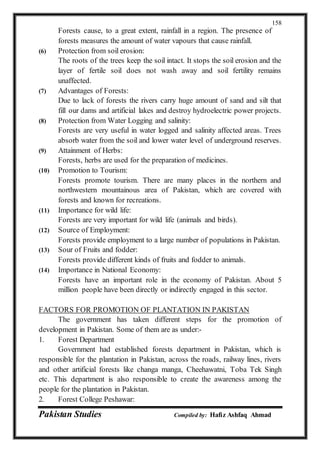Pakistan Studies Compiled by: Hafiz Ashfaq Ahmad
158
Forests cause, to a great extent, rainfall in a region. The presence of
forests measures the amount of water vapours that cause rainfall.
(6) Protection from soil erosion:
The roots of the trees keep the soil intact. It stops the soil erosion and the
layer of fertile soil does not wash away and soil fertility remains
unaffected.
(7) Advantages of Forests:
Due to lack of forests the rivers carry huge amount of sand and silt that
fill our dams and artificial lakes and destroy hydroelectric power projects.
(8) Protection from Water Logging and salinity:
Forests are very useful in water logged and salinity affected areas. Trees
absorb water from the soil and lower water level of underground reserves.
(9) Attainment of Herbs:
Forests, herbs are used for the preparation of medicines.
(10) Promotion to Tourism:
Forests promote tourism. There are many places in the northern and
northwestern mountainous area of Pakistan, which are covered with
forests and known for recreations.
(11) Importance for wild life:
Forests are very important for wild life (animals and birds).
(12) Source of Employment:
Forests provide employment to a large number of populations in Pakistan.
(13) Sour of Fruits and fodder:
Forests provide different kinds of fruits and fodder to animals.
(14) Importance in National Economy:
Forests have an important role in the economy of Pakistan. About 5
million people have been directly or indirectly engaged in this sector.
FACTORS FOR PROMOTION OF PLANTATION IN PAKISTAN
The government has taken different steps for the promotion of
development in Pakistan. Some of them are as under:-
1. Forest Department
Government had established forests department in Pakistan, which is
responsible for the plantation in Pakistan, across the roads, railway lines, rivers
and other artificial forests like changa manga, Cheehawatni, Toba Tek Singh
etc. This department is also responsible to create the awareness among the
people for the plantation in Pakistan.
2. Forest College Peshawar:
 