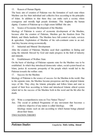 Pakistan Studies Compiled by: Hafiz Ashfaq Ahmad
15
13. Reason of Human Dignity
The basic aim of creation of Pakistan was the formation of such state where
Muslims can live their individual and collective lives according to the principles
of Islam. In addition to that there they can make such a society where
courageous and morally high people dominate. This heightens the human
dignity. Creation of Pakistan up to a high extent fulfilled this aim.
14. Source of Economic Development of the Muslims
Ideology of Pakistan is source of economic development of the Muslims,
because after the creation of Pakistan, Muslims got the freedom from The
British, and Hindu landlords. The Muslims have full control on trade, services
& agriculture. Exploitation of Muslims of the sub-continent came to an end.
And they became strong economically.
15. Industrial and Mineral Development
After the creation of Pakistan, Muslims used their capabilities in finding and
using the minerals blessed by God and made progress in the field of industry
and minerals.
16. Establishment of Welfare State
On the basis of ideology of Pakistan separate state for the Muslims was to be
established. In which they introduced democratic values, social system based on
Islam, justice & economic prosperity of the people which would led to the
Pakistan towards the welfare state.
17. Success for the Muslims
Ideology of Pakistan is the source of success for the Muslims in the world. Due
to the separate state, the Muslims became prosperous and they adopted Islamic
ways of life. They obey the Islamic principles and follow Islam and start to
spend of their lives according to Islam and introduced Islamic ethical system
which led to the success of the Muslims both in this word and the life after the
death.
Q5. Write a comprehensive note on Two Nation Theory?
Ans. The social or political Programme of any movement that becomes a
collective objective of any nation is called Ideology. OR
Ideology means such an aim according to which human beings planned
about their future.
TWO NATION THEORY
 