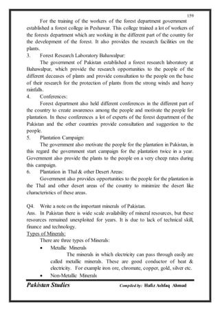 Pakistan Studies Compiled by: Hafiz Ashfaq Ahmad
159
For the training of the workers of the forest department government
established a forest college in Peshawar. This college trained a lot of workers of
the forests department which are working in the different part of the country for
the development of the forest. It also provides the research facilities on the
plants.
3. Forest Research Laboratory Bahawalpur:
The government of Pakistan established a forest research laboratory at
Bahawalpur, which provide the research opportunities to the people of the
different deceases of plants and provide consultation to the people on the base
of their research for the protection of plants from the strong winds and heavy
rainfalls.
4. Conferences:
Forest department also held different conferences in the different part of
the country to create awareness among the people and motivate the people for
plantation. In these conferences a lot of experts of the forest department of the
Pakistan and the other countries provide consultation and suggestion to the
people.
5. Plantation Campaign:
The government also motivate the people for the plantation in Pakistan, in
this regard the government start campaign for the plantation twice in a year.
Government also provide the plants to the people on a very cheep rates during
this campaign.
6. Plantation in Thal & other Desert Areas:
Government also provides opportunities to the people for the plantation in
the Thal and other desert areas of the country to minimize the desert like
characteristics of these areas.
Q4. Write a note on the important minerals of Pakistan.
Ans. In Pakistan there is wide scale availability of mineral resources, but these
resources remained unexploited for years. It is due to lack of technical skill,
finance and technology.
Types of Minerals:
There are three types of Minerals:
 Metallic Minerals
The minerals in which electricity can pass through easily are
called metallic minerals. These are good conductor of heat &
electricity. For example iron ore, chromate, copper, gold, silver etc.
 Non-Metallic Minerals
 