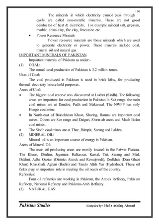 Pakistan Studies Compiled by: Hafiz Ashfaq Ahmad
160
The minerals in which electricity cannot pass through
easily are called non-metallic minerals. These are not good
conductor of heat & electricity. For example mineral salt, gypsum,
marble, china clay, fire clay, limestone etc.
 Power Resource Minerals
Power resource minerals are those minerals which are used
to generate electricity or power. These minerals include coal,
mineral oil and natural gas.
IMPORTANT MINERALS OF PAKISTAN
Important minerals of Pakistan as under:-
(1) COAL:
The annual coal production of Pakistan is 3.2 million tones.
Uses of Coal:
The coal produced in Pakistan is used in brick kilns, for producing
thermal electricity house hold purposes.
Areas of Coal:
 The biggest coal reserve was discovered at Lakhra (Sindh). The following
areas are important for coal production in Pakistan.In Salt range, the main
coal mines are at Dandot, Padh and Makarwal. The NWFP has only
Hungo coal mine.
 In North-east of Balochistan Khost, Sharing, Harmai are important coal
mines. Others are Sor range and Daigari, Shirin-ab areas and Mach Bolan
coal mines.
 The Sindh coal mines are at Thar, Jhimpir, Sarang and Lakhra.
(2) MINERAL OIL:
Mineral oil is an important source of energy in Pakistan.
Areas of Mineral Oil:
The main oil producing areas are mostly located in the Patwar Plateau.
The Khaur, Dhulian, Jayamair, Balkassar, Karsal, Tut, Sarang and Mial,
Dakhni, Adhi, Qazian (Distnict Attock and Rawalpindi), Dodkhak (Dera Ghazi
Khan) Khaskhali, Aghari (Badin) and Tando Allah Yar (Hydrabad). These oil
fields play an important role in meeting the oil needs of the country.
Refineries:
Four oil refineries are working in Pakistan, the Attock Refinery, Pakistan
Refinery, National Refinery and Pakistan-Arab Refinery.
(3) NATURAL GAS:
 