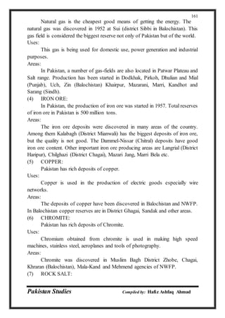 Pakistan Studies Compiled by: Hafiz Ashfaq Ahmad
161
Natural gas is the cheapest good means of getting the energy. The
natural gas was discovered in 1952 at Sui (district Sibbi in Balochistan). This
gas field is considered the biggest reserve not only of Pakistan but of the world.
Uses:
This gas is being used for domestic use, power generation and industrial
purposes.
Areas:
In Pakistan, a number of gas-fields are also located in Patwar Plateau and
Salt range. Production has been started in Dodkhak, Pirkoh, Dhulian and Mial
(Punjab), Uch, Zin (Balochistan) Khairpur, Mazarani, Marri, Kandhot and
Sarang (Sindh).
(4) IRON ORE:
In Pakistan, the production of iron ore was started in 1957. Total reserves
of iron ore in Pakistan is 500 million tons.
Areas:
The iron ore deposits were discovered in many areas of the country.
Among them Kalabagh (District Mianwali) has the biggest deposits of iron ore,
but the quality is not good. The Dammel-Nissar (Chitral) deposits have good
iron ore content. Other important iron ore producing areas are Langrial (District
Haripur), Chilghazi (District Chagai), Mazari Jang, Marri Bela etc.
(5) COPPER:
Pakistan has rich deposits of copper.
Uses:
Copper is used in the production of electric goods especially wire
networks.
Areas:
The deposits of copper have been discovered in Balochistan and NWFP.
In Balochistan copper reserves are in District Ghagai, Sandak and other areas.
(6) CHROMITE:
Pakistan has rich deposits of Chromite.
Uses:
Chromium obtained from chromite is used in making high speed
machines, stainless steel, aeroplanes and tools of photography.
Areas:
Chromite was discovered in Muslim Bagh District Zhobe, Chagai,
Khraran (Balochistan), Mala-Kand and Mehmend agencies of NWFP.
(7) ROCK SALT:
 
