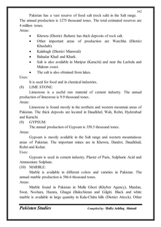 Pakistan Studies Compiled by: Hafiz Ashfaq Ahmad
162
Pakistan has a vast reserve of food salt (rock salt) in the Salt range.
The annual production is 1275 thousand tones. The total estimated reserves are
4 million tones.
Areas:
 Khewra (District Jhelum) has thick deposits of rock salt.
 Other important areas of production are Warchha (District
Khushab).
 Kalabagh (District Mianwali)
 Bahadar Khail and Khark.
 Salt is also available in Maripur (Karachi) and near the Lasbela and
Makran coast.
 The salt is also obtained from lakes.
Uses:
It is used for food and in chemical industries.
(8) LIME STONE:
Limestone is a useful raw material of cement industry. The annual
production of limestone is 9.9 thousand tones.
Areas:
Limestone is found mostly in the northern and western mountain areas of
Pakistan. The thick deposits are located in Daudkhel, Wah, Rohri, Hyderabad
and Karachi.
(9) GYPSUM:
The annual production of Gypsum is 358.5 thousand tones.
Areas:
Gypsum is mostly available in the Salt range and western mountainous
areas of Pakistan. The important mines are in Khewra, Dandot, Daudkhail,
Rohri and Kohat.
Uses:
Gypsum is used in cement industry, Plaster of Paris, Sulphuric Acid and
Ammonium Sulphate.
(10) MARBLE:
Marble is available in different colors and varieties in Pakistan. The
annual marble production is 586.6 thousand tones.
Areas:
Marble found in Pakistan in Mulla Ghori (Khyber Agency), Mardan,
Swat, Noshara, Hazara, Ghagai (Balochistan and Gilgit). Black and white
marble is available in large quantity in Kala-Chitta hills (District Attock). Other
 