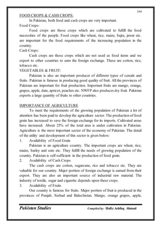 Pakistan Studies Compiled by: Hafiz Ashfaq Ahmad
164
FOOD CROPS & CASH CROPS:
In Pakistan, both food and cash crops are very important.
Food Crops:
Food crops are those crops which are cultivated to fulfill the food
necessities of the people. Food crops like wheat, rice, maize, bajra, jawar etc.
are important for the food requirements of the increasing population in the
country.
Cash Crops:
Cash crops are those crops which are not used as food items and we
export to other countries to earn the foreign exchange. These are cotton, rice,
tobacco etc.
VEGETABLES & FRUIT:
Pakistan is also an important producer of different types of cereals and
fruits. Pakistan is famous in producing good quality of fruit. All the provinces of
Pakistan are important for fruit production. Important fruits are mango, orange,
grapes, apple, date, apricot, peaches etc. NWFP also produces dry fruit. Pakistan
exports a large quantity of fruits to other countries.
IMPORTANCE OF AGRICULTURE
To meet the requirements of the growing population of Pakistan a lot of
attention has been paid to develop the agriculture sector. The production of food
grain has increased to save the foreign exchange for its imports. Cultivated areas
have increased. About 25% of the total area is under cultivation in Pakistan.
Agriculture is the most important sector of the economy of Pakistan. The detail
of the utility and development of this sector is given below:
1. Availability of Food Grain
Pakistan is an agriculture country. The important crops are wheat, rice,
maize, barley and oats etc. They fulfill the needs of growing population of the
country. Pakistan is self-sufficient in the production of food grain.
2. Availability of Cash Crops
The cash crops are cotton, sugarcane, rice and tobacco etc. They are
valuable for our country. Major portion of foreign exchange is earned from their
export. They are also an important source of industrial raw material. The
industry of textile, sugar and cigarette depends upon these crops.
3. Availability of Fruits
Our country is famous for fruits. Major portion of fruit is produced in the
provinces of Punjab, Serhad and Balochistan. Mango, orange grapes, apple,
 