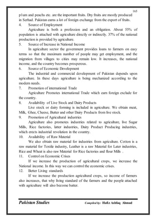 Pakistan Studies Compiled by: Hafiz Ashfaq Ahmad
165
p1um and peachs etc. are the important fruits. Dry fruits are mostly produced
in Serhad. Pakistan earns a lot of foreign exchange from the export of fruits.
4. Source of Employment
Agriculture is both a profession and an obligation. About 55% of
population is attached with agriculture directly or indirectly. 37% of the national
production is provided by agriculture.
5. Source of Increase in National Income
In agriculture sector the government provides loans to farmers on easy
terms so that the maximum number of people may get employment, and the
migration from villages to cities may remain low. It increases, the national
income, and the country becomes prosperous.
6. Source of Economic Development
The industrial and commercial development of Pakistan depends upon
agriculture. In these days agriculture is being mechanized according to the
modern needs.
7. Promotion of international Trade
Agriculture Promotes international Trade which earn foreign exclude for
the country.
8. Availability of Live Stock and Dairy Products
Live stock or dairy forming is included in agriculture. We obtain meat,
Milk, Ghee, Cheese, Butter and other Dairy Products from live stock.
9. Promotion of Agricultural industries
Agriculture also promotes industries related to agriculture, live Sugar
Mills, Rice factories, latter industries, Dairy Product Producing industries,
which erects industrial revolution in the country.
10. Availability of Raw Material
We also obtain raw material for industries from agriculture. Cotton is a
raw material for Textile industry, Leather is a raw Material for Later industries,
Rice and Wheat is also raw Material for Rice factories and flour Mills .
11. Control on Economic Crises
If we increase the production of agricultural crops, we increase the
National income. In this way we can control the economic crises.
12. Better Living standards
If we increase the production agricultural crops, so income of farmers
also increases, that why living standard of the farmers and the people attached
with agriculture will also become batter.
 
