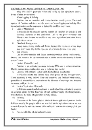 Pakistan Studies Compiled by: Hafiz Ashfaq Ahmad
166
PROBLEMS OF AGRICULURE SYSTEM IN PAKISTAN
They are a lot of problems which are facing by our agricultural sector.
Some of them are as under:-
i. Water logging & Salinity
Pakistan has an extensive and comprehensive canal system. The canal
system of Pakistan and rivers are the source of water logging and salinity. Due
to and estimation one lac acre area is facing this problem every year.
ii. Lack of Mechanism
In Pakistan in this modern age the farmers of Pakistan are using old and
outdated methods of the cultivation. Due to the poor economy and
illiteracy, the farmers are unable to use latest agricultural machines in the
agriculture sector.
iii. Floods & Strong winds
Heavy rains, strong winds and floods damage the crops on a very large
area every year. Due to this reason a lot of crops destroy every year.
iv. Soil Erosion
Due to heavy rainfalls and floods the transportation of the soil is started.
Due to this reason a lot of cultivated area is unable to cultivate for the different
type of crops.
v. Limited Cultivable Land
Pakistan is an agriculture country but only 25% area is under cultivation.
Due to increase in population this area is reducing day by day.
vi. Less use of Fertilizers, Better Seed, Pesticides & Insecticides
In Pakistan mostly the farmers have small peace of land for agriculture.
There economy is very limited. They are unable to use fertilizer better seeds,
pesticides & insecticides to overcome to the diseases of the crops and increase
the every yield per hector.
vii. Lack of Agriculture Research
In Pakistan agricultural department is established for agricultural research
on different crops for the discovery of high yielding variety of different crops.
Unfortunately the trend of agriculture is very limited.
viii. Illiteracy
Education of the farmer plays a vital role in the agricultural process but in
Pakistan mostly the people which are attached to the agriculture sector are not
educated properly so they can not plain and try to increase the average yield per
hector.
ix. Non-Availability of Agricultural Loans
 