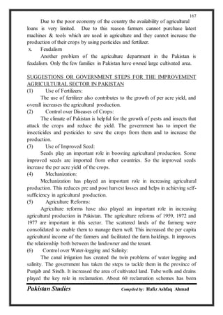 Pakistan Studies Compiled by: Hafiz Ashfaq Ahmad
167
Due to the poor economy of the country the availability of agricultural
loans is very limited. Due to this reason farmers cannot purchase latest
machines & tools which are used in agriculture and they cannot increase the
production of their crops by using pesticides and fertilizer.
x. Feudalism
Another problem of the agriculture department in the Pakistan is
feudalism. Only the few families in Pakistan have owned large cultivated area.
SUGGESTIONS OR GOVERNMENT STEPS FOR THE IMPROVEMENT
AGRICULTURAL SECTOR IN PAKISTAN
(1) Use of Fertilizers:
The use of fertilizer also contributes to the growth of per acre yield, and
overall increases the agricultural production.
(2) Control over Diseases of Crops:
The climate of Pakistan is helpful for the growth of pests and insects that
attack the crops and reduce the yield. The government has to import the
insecticides and pesticides to save the crops from them and to increase the
production.
(3) Use of Improved Seed:
Seeds play an important role in boosting agricultural production. Some
improved seeds are imported from other countries. So the improved seeds
increase the per acre yield of the crops.
(4) Mechanization:
Mechanization has played an important role in increasing agricultural
production. This reduces pre and post harvest losses and helps in achieving self-
sufficiency in agricultural production.
(5) Agriculture Reforms:
Agriculture reforms have also played an important role in increasing
agricultural production in Pakistan. The agriculture reforms of 1959, 1972 and
1977 are important in this sector. The scattered lands of the farmerg were
consolidated to enable them to manage them well. This increased the per capita
agricultural income of the farmers and facilitated the farm holdings. It improves
the relationship both between the landowner and the tenant.
(6) Control over Water-logging and Salinity:
The canal irrigation has created the twin problems of water logging and
salinity. The government has taken the steps to tackle them in the province of
Punjab and Sindh. It increased the area of cultivated land. Tube wells and drains
played the key role in reclamation. About 60 reclamation schemes has been
 