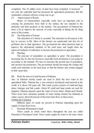 Pakistan Studies Compiled by: Hafiz Ashfaq Ahmad
168
completed. The 18 million acres of land have been reclaimed. It increased
not only the cultivable land but increased the agricultural production. But the
reclamation schemes still have a long way to go.
(7) Improvement of Roads:
Means of transportation especially roads have an important role in
carrying the production from field to the market, the raw material to the
industries and their products to the markets. The government of Pakistan has
done a lot to improve the network of roads especially in linking the far flung
areas of the country.
(8) The Education of Farmer:
The education of a farmer is essential. The education in all respects is the
key to success in life. Most of the farmers are uneducated and face lot of
problems due to their ignorance. The government has taken practical steps to
improve the educational standard of the rural areas and taught them the
improved methods of cultivation to increase the production in agriculture.
(9) Planning:
The pressure of population on agriculture is great. The population is
increasing day by day but resources especially food production is not going up
according to the demand. We have to decrease the growth rate of population,
and increase the production. The government should encourage the cottage and
small scale industries in the rural areas so that the farmers may remain engaged
in their spare time.
Q6. Write the note on Canal System of Pakistan.
Ans. In Pakistan mostly canals are used to fetch the river water to the
agricultural fields. Pakistan has a very extensive developed canal network in the
world. It is about 150 years old. This canal system consists of small and large
dams, barrages and link canals. About 43 small and large canals are used for
irrigation. Pakistan depends upon the water of rivers Indus, Jhelum and Chenab.
These rivers have maximum quantity of water during summer but minimum in
winter season, about 84 percent of the total water flows in these rivers.
TYPES OF CANALS
Different types of canals are present in Pakistan depending upon the
supply of water from rivers.
1. Perennial (Permanent) Canals
Those canals in which water flows throughout the year are called
Perennial or Permanent Canal. These canals supply the water to the areas where
 