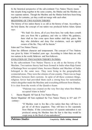 Pakistan Studies Compiled by: Hafiz Ashfaq Ahmad
16
In the historical perspective of the sub-continent Two Nation Theory means
that despite living together in the same country, the Hindus and the Muslims are
two separate nations. Though the Muslims and the Hindus both have been living
together for centuries, yet they could not merge with each other.
BEGINNING OF TWO NATION THEORY
The history of two nation theory is as old as the history of man. According to
the holy Quran, the concept of one nation was produced before Adam. Quran
says:
“We Said: Go down, all of you from here; but verily there cometh
unto you from Me a guidance; and who so follow My guidance,
there shall no fear come upon them neither shall they grieve. But
they who disbelieve and deny Our revelations, such are rightful
owners of the fire. They will be therein.”
Islam and Two Nation Theory:
Islam has different character and temperament. The concept of Two Nations
was given by Islam 14 hundred years ago. According to Islam there are only
two nations in the world; Believers and Non believers.
EVOLUTION OF TWO NATION THEORY IN INDIA:
In the subcontinent Two Nation Theory is as old as the history of the
Muslims. Two nations theory had been formed in India when Raja Samri
of Kadanga Noor accepted Islam, because Hindus and Muslims of India
belonged to the same race. They were living in the geographically
connected areas. They were the citizens of one country. There was no huge
difference between their customs. In spite of all these common things,
religious fervor had provided them such a strong base for nationalism
which altogether made the Muslims and everything different from Hindus.
It is clear from the words of the Quaid-e-Azam:
“Pakistan was created on the very first day when first Hindu
accepted Islam in India”
1. Hazrat Mujadid Alf Sani & Two Nation Theory
Hazrat Mujaddad Alf Sani explained the Two Nation Theory in 16th and 17th
century:-
“If Muslims want to live like a live nation then they will have to
get rid of all those paganism. They will have to live separately
from Hindus. If this consciousness of separate nationalism is not
produced among the Muslims then the fear is that they would be
swept away in the flood of one-nationhood.”
 