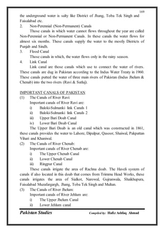 Pakistan Studies Compiled by: Hafiz Ashfaq Ahmad
169
the underground water is salty like District of Jhang, Toba Tek Singh and
Faisalabad etc.
2. Non-Perennial (Non-Permanent) Canals
Those canals in which water cannot flows throughout the year are called
Non-Perennial or Non-Permanent Canals. In these canals the water flows for
almost six months. These canals supply the water to the mostly Districts of
Punjab and Sindh.
3. Flood Canal
Those canals in which, the water flows only in the rainy season.
4. Link Canal
Link canal are those canals which use to connect the water of rivers.
These canals are dug in Pakistan according to the Indus Water Treaty in 1960.
These canals putted the water of three main rivers of Pakistan (Indus Jhelum &
Chenab) into the two rivers (Ravi & Sutluj).
IMPORTANT CANALS OF PAKISTAN
(1) The Canals of River Ravi:
Important canals of River Ravi are:
i) Baloki-Sulmanki link Canals 1
ii) Baloki-Sulmanki link Canals 2
iii) Upper Bari Doab Canal
iv) Lower Bari Doab Canal
The Upper Bari Doab is an old canal which was constructed in 1861,
these canals provides the water to Lahore, Dipalpur, Qasoor, Shaiwal, Pakpattan
Vihari and Khaniwal.
(2) The Canals of River Chenab:
Important canals of River Chenab are:
i) The Upper Chenab Canal
ii) Lower Chenab Canal
iii) Ringpur Canal
These canals irrigate the area of Rachna doab. The Haveli system of
canals if also located in this doab that comes from Trimmu Head Works, these
canals irrigates the area of Sialkot, Narowal, Gujranwala, Shaikhupura,
Faisalabad Muzafargargh, Jhang, Toba Tek Singh and Multan.
(3) The Canals of River Jhelum:
Important canals of River Jehlum are:
i) The Upper Jhelum Canal
ii) Lower Jehlum canal
 