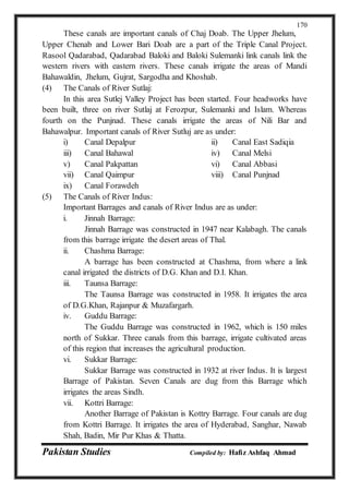 Pakistan Studies Compiled by: Hafiz Ashfaq Ahmad
170
These canals are important canals of Chaj Doab. The Upper Jhelum,
Upper Chenab and Lower Bari Doab are a part of the Triple Canal Project.
Rasool Qadarabad, Qadarabad Baloki and Baloki Sulemanki link canals link the
western rivers with eastern rivers. These canals irrigate the areas of Mandi
Bahawaldin, Jhelum, Gujrat, Sargodha and Khoshab.
(4) The Canals of River Sutlaj:
In this area Sutlej Valley Project has been started. Four headworks have
been built, three on river Sutlaj at Ferozpur, Sulemanki and Islam. Whereas
fourth on the Punjnad. These canals irrigate the areas of Nili Bar and
Bahawalpur. Important canals of River Sutluj are as under:
i) Canal Depalpur ii) Canal East Sadiqia
iii) Canal Bahawal iv) Canal Melsi
v) Canal Pakpattan vi) Canal Abbasi
vii) Canal Qaimpur viii) Canal Punjnad
ix) Canal Forawdeh
(5) The Canals of River Indus:
Important Barrages and canals of River Indus are as under:
i. Jinnah Barrage:
Jinnah Barrage was constructed in 1947 near Kalabagh. The canals
from this barrage irrigate the desert areas of Thal.
ii. Chashma Barrage:
A barrage has been constructed at Chashma, from where a link
canal irrigated the districts of D.G. Khan and D.I. Khan.
iii. Taunsa Barrage:
The Taunsa Barrage was constructed in 1958. It irrigates the area
of D.G.Khan, Rajanpur & Muzafargarh.
iv. Guddu Barrage:
The Guddu Barrage was constructed in 1962, which is 150 miles
north of Sukkar. Three canals from this barrage, irrigate cultivated areas
of this region that increases the agricultural production.
vi. Sukkar Barrage:
Sukkar Barrage was constructed in 1932 at river Indus. It is largest
Barrage of Pakistan. Seven Canals are dug from this Barrage which
irrigates the areas Sindh.
vii. Kottri Barrage:
Another Barrage of Pakistan is Kottry Barrage. Four canals are dug
from Kottri Barrage. It irrigates the area of Hyderabad, Sanghar, Nawab
Shah, Badin, Mir Pur Khas & Thatta.
 