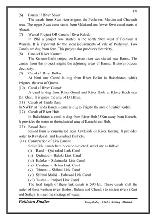 Pakistan Studies Compiled by: Hafiz Ashfaq Ahmad
171
(6) Canals of River Sawat:
The canals from Swat river irrigates the Peshawar, Mardan and Charsada
area. The upper Swat canal starts from Malakand and lower Swat canal starts at
Abazai.
(7) Warsak Project OR Canal of River Kabul:
In 1961 a project was started in the north 20km west of Peshwar at
Warsak. It is important for the local requirements of vale of Peshawar. Two
Canals are dug from here. This project also produces electricity.
(8) Canal of River Kurrum:
The Kurrum-Garhi project on Kurrum river was started near Bannu. The
canals from this project irrigate the adjoining areas of Bannu. It also produces
electricity.
(9) Canal of River Bollan:
At Narri one Cannal is dug from River Bollan in Balochistan, which
irrigates the area of Quetta.
(10) Canal of River Gomal:
A canal is dug from River Gomal and River Zhob at Kjhore Kuch near
D.I.Khan. It irrigates the area of D.I.Khan.
(11) Canals of Tanda Dam:
In NWFP at Tanda Banda a canal is dug to irrigate the area of district Kohat.
(12) Canals of River Hub:
In Balochistan a canal is dug from River Hub 35Km away from Karachi.
It provides the water to the industrial area of Karachi and Hub.
(13) Rawal Dam:
Rawal Dam is constructed near Rawlpindi on River Korang. It provides
water to Rawalpindi and Islamabad Districts.
(14) Construction of Link Canals:
Seven link canals have been constructed, which are as follow:
(i) Rasul – Qadirabad Link Canal
(ii) Qadirabd – Balloki Link Canal
(iii) Balloke – Sulaimanki Link Canal
(iv) Chashma – Helum Link Canal
(v) Trimmu – Sidhnai Link Canal
(vi) Sidhnai Mailsi – Bahawal Link Canal
(vii) Taunsa – Panjnad Link Canal
The total length of these link canals is 590 km. These canals shift the
water of three western rivers (Indus, Jhelum and Chenab) to eastern rivers (Ravi
and Sutlaj), to meet the shortage of water.
 