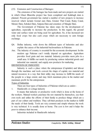 Pakistan Studies Compiled by: Hafiz Ashfaq Ahmad
172
(15) Extension and Construction of Barrages:
The extension of the barrages has been made and new projects are started
in which Ghazi Bharotha project has been completed and Kalabagh dam is
planned. Present government has started a number of new projects to increase
reservoir which include Gomal zam Dam, Greater Thal Canal, Rainy Canal,
Merani Dam, Subakzi Dam, Satpara Dam and extention of Mangla Dam.
The Government of Pakistan has taken steps for the development of
agriculture, especially to increase the production. In this regard, the ground
water and surface water are being used for agriculture. So, it has increased not
only food crops but also cash crops which are necessary to earn foreign
exchange.
Q6. Define industry, write down the different types of industries and also
explain the causes of the industrial backwardness in Pakistan.
Ans. The industry of country is essential for the economic development. In this
modern age Pakistan can’t totally depend on agriculture. Agriculture
provides food grain and raw material. Industry provides more jobs in a
small area. It fulfills our needs by producing various industrial goods and
industrial raw material, and supply new products for marketing.
DEFINITION OF INDUSTRY
Industry is such a place where the entrepreneur (Capitalist) and labour
through the machines and tools convert the shape of capital, raw material and
natural resources in a way that their utility may increase to fulfill the needs of
the people to a large extent; and may fetch maximum price in the market and
maximum profit for the entrepreneur.
Types of Industries
There are four types of Industries of Pakistan which are as under:-
1. Handicrafts or cottage industry
It means that industry or productive work which is done at the home of
the workers. Manual workers purchase the raw material by themselves, use their
own tools and utilize the efforts of their family to produce things which are a
part of our culture and tradition. They sell their products in the market to fulfill
the needs of their family. Tools are very common and simple whereas the work
is very technical. It is usually done at home. The cost is low and it helps the
poor to enhance their income.
Industries included in Handicrafts industry
 
