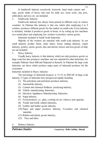 Pakistan Studies Compiled by: Hafiz Ashfaq Ahmad
173
In handicraft industry woodwork, ironwork, hand made carpets and
rugs, goods made of leaves and cane for daily use, stone work, clay pots,
embroidery and toys etc. are included.
2. Small-scale Industry
Small-scale industry has always been praised in different ways in various
countries. In Pakistan this industry is that one which after employing 2 to 9
workers, produces different goods for the market on small scale. Every industry
is included, whether it produces goods at home, or by setting up few machines
on a rented place and employing few workers to produce various goods.
Industries included in Small Scale Industries:
Majority of the workers are attached with small scale industry. In our
small industry poultry farms, dairy farms, honey making industry, carpet
industry, pottery, sports, goods, fans and electric motors and iron goods of daily
use are included.
3. Heavy Industry
Usually heavy industry is that industry which not only produces goods on
large scale but also produces machines and raw material for other industries, for
example Pakistan Steel Mill and Shipyard in Karachi. In Pakistan the large scale
industries are those which produce major parts of industrial products for the
consumers.
Industries included in Heavy Industry:
The percentage of industrial progress is 13.1% in 2003-04. In large scale
industry 11 types of industries have progressed rapidly including
(1) The petroleum and petroleum products industry,
(2) Automobile industry,
(3) Cement and chemical fertilizers producing industry,
(4) Vehicle manufacturing Industries,
(5) Electrical Appliances Manufacturing Industries,
(6) Sugar industry,
(7) Food products, i.e., ghee, cooking oil, etc, tobacco and cigarette,
(8) Textile and textile related industries,
(9) Leather and leather goods industry,
(10) Paper and paper products industry, Cosmetics and chemical
materials,
(11) Rubber and plastic goods industry,
(12) Tires and tubes
4. Defence Industry
 