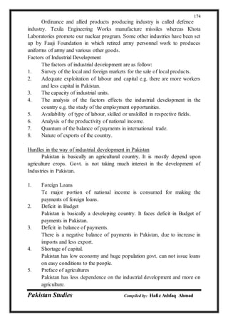 Pakistan Studies Compiled by: Hafiz Ashfaq Ahmad
174
Ordinance and allied products producing industry is called defence
industry. Texila Engineering Works manufacture missiles whereas Khota
Laboratories promote our nuclear program. Some other industries have been set
up by Fauji Foundation in which retired army personnel work to produces
uniforms of army and various other goods.
Factors of Industrial Development
The factors of industrial development are as follow:
1. Survey of the local and foreign markets for the sale of local products.
2. Adequate exploitation of labour and capital e.g. there are more workers
and less capital in Pakistan.
3. The capacity of industrial units.
4. The analysis of the factors effects the industrial development in the
country e.g. the study of the employment opportunities.
5. Availability of type of labour, skilled or unskilled in respective fields.
6. Analysis of the productivity of national income.
7. Quantum of the balance of payments in international trade.
8. Nature of exports of the country.
Hurdles in the way of industrial development in Pakistan
Pakistan is basically an agricultural country. It is mostly depend upon
agriculture crops. Govt. is not taking much interest in the development of
Industries in Pakistan.
1. Foreign Loans
Te major portion of national income is consumed for making the
payments of foreign loans.
2. Deficit in Budget
Pakistan is basically a developing country. It faces deficit in Budget of
payments in Pakistan.
3. Deficit in balance of payments.
There is a negative balance of payments in Pakistan, due to increase in
imports and less export.
4. Shortage of capital.
Pakistan has low economy and huge population govt. can not issue loans
on easy conditions to the people.
5. Preface of agricultures
Pakistan has less dependence on the industrial development and more on
agriculture.
 
