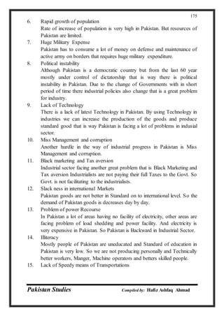 Pakistan Studies Compiled by: Hafiz Ashfaq Ahmad
175
6. Rapid growth of population
Rate of increase of population is very high in Pakistan. But resources of
Pakistan are limited.
7. Huge Military Expense
Pakistan has to consume a lot of money on defense and maintenance of
active army on borders that requires huge military expenditure.
8. Political instability
Although Pakistan is a democratic country but from the last 60 year
mostly under control of dictatorship that is way there is political
instability in Pakistan. Due to the change of Governments with in short
period of time there industrial policies also change that is a great problem
for industry.
9. Lack of Technology
There is a lack of latest Technology in Pakistan. By using Technology in
industries we can increase the production of the goods and produce
standard good that is way Pakistan is facing a lot of problems in indusial
sector.
10. Miss Management and corruption
Another hurdle in the way of industrial progress in Pakistan is Miss
Management and corruption.
11. Black marketing and Tax aversion
Industrial sector facing another great problem that is Black Marketing and
Tax aversion Industrialists are not paying their full Taxes to the Govt. So
Govt. is not facilitating to the industrialists.
12. Slack ness in international Markets
Pakistan goods are not better in Standard on to international level. So the
demand of Pakistan goods is decreases day by day.
13. Problem of power Recourse
In Pakistan a lot of areas having no facility of electricity, other areas are
facing problem of load shedding and power facility. And electricity is
very expensive in Pakistan. So Pakistan is Backward in Industrial Sector.
14. Illiteracy
Mostly people of Pakistan are uneducated and Standard of education in
Pakistan is very low. So we are not producing personally and Technically
better workers, Manger, Machine operators and betters skilled people.
15. Lack of Speedy means of Transportations
 