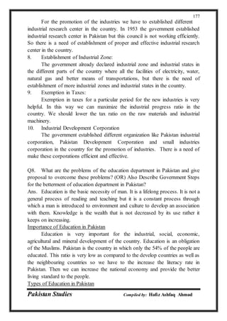 Pakistan Studies Compiled by: Hafiz Ashfaq Ahmad
177
For the promotion of the industries we have to established different
industrial research center in the country. In 1953 the government established
industrial research center in Pakistan but this council is not working efficiently.
So there is a need of establishment of proper and effective industrial research
center in the country.
8. Establishment of Industrial Zone:
The government already declared industrial zone and industrial states in
the different parts of the country where all the facilities of electricity, water,
natural gas and better means of transportations, but there is the need of
establishment of more industrial zones and industrial states in the country.
9. Exemption in Taxes:
Exemption in taxes for a particular period for the new industries is very
helpful. In this way we can maximize the industrial progress ratio in the
country. We should lower the tax ratio on the raw materials and industrial
machinery.
10. Industrial Development Corporation
The government established different organization like Pakistan industrial
corporation, Pakistan Development Corporation and small industries
corporation in the country for the promotion of industries. There is a need of
make these corporations efficient and effective.
Q8. What are the problems of the education department in Pakistan and give
proposal to overcome these problems? (OR) Also Describe Government Steps
for the betterment of education department in Pakistan?
Ans. Education is the basic necessity of man. It is a lifelong process. It is not a
general process of reading and teaching but it is a constant process through
which a man is introduced to environment and culture to develop an association
with them. Knowledge is the wealth that is not decreased by its use rather it
keeps on increasing.
Importance of Education in Pakistan
Education is very important for the industrial, social, economic,
agricultural and mineral development of the country. Education is an obligation
of the Muslims. Pakistan is the country in which only the 54% of the people are
educated. This ratio is very low as compared to the develop countries as well as
the neighbouring countries so we have to the increase the literacy rate in
Pakistan. Then we can increase the national economy and provide the better
living standard to the people.
Types of Education in Pakistan
 