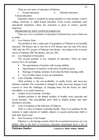Pakistan Studies Compiled by: Hafiz Ashfaq Ahmad
178
There are two types of education in Pakistan:
i. Formal education. ii. Informal education.
Formal education:
Education which is acquired by going regularly to some institute, school,
college, university, is called formal education. Every society establishes such
educational institutions where the education is given to achieve specific
objectives.
PROBLEMS OF EDUCATION IN PAKISTAN
There are a lot of problems of education in Pakistan but some of them are
as under:
(1) Low Literacy Rate:
The problem is that a major part of population of Pakistan is not formally
educated. The literacy rate is very low in 1951 literacy rate was only 16% but in
1998 only the 45% people of Pakistan were literate. According to the economy
survey of Pakistan 2003 the literacy rate was 54%.
(2) Low Standard of Education:
The second problem is low standard of education. There are many
reasons for it, for example:
 The appointment of teachers with average abilities.
 Appointments of teachers on the basis of political quota.
 Shortage of training institutes to develop the better teaching skills.
 Use of unfair means to pass an examination.
(3) Lack of Quality Textbooks:
Third problem is the non-availability of quality books and necessary
reference material. The curriculum is changed to make necessary changes in the
courses to meet the challenges of changing times but the books are either
unavailable or so much expensive.
(4) Limited Extra Curricular Activities:
Another problem is the limited facilities of healthy extra curricular and
social activities. This unavailability gives birth to student politics and other
destructive activities.
(5) Lack of Guidance in the Selection of Subjects:
There is a lack of student counseling facility. There is no guidance for the
students to make selection of suitable subjects to acquire professional skills to
meet their future need.
(6) Poor Economy of the People:
Pakistan is a developing country where the economical resources are very
limited. Due to the lack of resources, education department faces a lot of
 