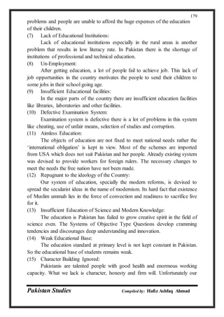 Pakistan Studies Compiled by: Hafiz Ashfaq Ahmad
179
problems and people are unable to afford the huge expenses of the education
of their children.
(7) Lack of Educational Institutions:
Lack of educational institutions especially in the rural areas is another
problem that results in low literacy rate. In Pakistan there is the shortage of
institutions of professional and technical education.
(8) Un-Employment:
After getting education, a lot of people fail to achieve job. This lack of
job opportunities in the country motivates the people to send their children to
some jobs in their school going age.
(9) Insufficient Educational facilities:
In the major parts of the country there are insufficient education facilities
like libraries, laboratories and other facilities.
(10) Defective Examination System:
Examination system is defective there is a lot of problems in this system
like cheating, use of unfair means, selection of studies and corruption.
(11) Aimless Education:
The objects of education are not fixed to meet national needs rather the
‘international obligation’ is kept in view. Most of the schemes are imported
from USA which does not suit Pakistan and her people. Already existing system
was devised to provide workers for foreign rulers. The necessary changes to
meet the needs the free nation have not been made.
(12) Repugnant to the ideology of the Country:
Our system of education, specially the modern reforms, is devised to
spread the secularist ideas in the name of modernism. Its hard fact that existence
of Muslim ummah lies in the force of convection and readiness to sacrifice live
for it.
(13) Insufficient Education of Science and Modern Knowledge:
The education is Pakistan has failed to grow creative spirit in the field of
science even. The Systems of Objective Type Questions develop cramming
tendencies and discourages deep understanding and innovation.
(14) Weak Educational Base:
The education standard at primary level is not kept constant in Pakistan.
So the educational base of students remains weak.
(15) Character Building Ignored:
Pakistanis are talented people with good health and enormous working
capacity. What we lack is character, honesty and firm will. Unfortunately our
 