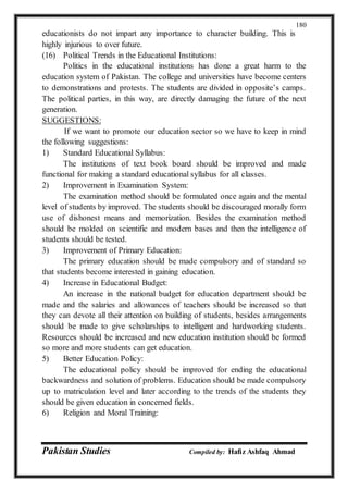 Pakistan Studies Compiled by: Hafiz Ashfaq Ahmad
180
educationists do not impart any importance to character building. This is
highly injurious to over future.
(16) Political Trends in the Educational Institutions:
Politics in the educational institutions has done a great harm to the
education system of Pakistan. The college and universities have become centers
to demonstrations and protests. The students are divided in opposite’s camps.
The political parties, in this way, are directly damaging the future of the next
generation.
SUGGESTIONS:
If we want to promote our education sector so we have to keep in mind
the following suggestions:
1) Standard Educational Syllabus:
The institutions of text book board should be improved and made
functional for making a standard educational syllabus for all classes.
2) Improvement in Examination System:
The examination method should be formulated once again and the mental
level of students by improved. The students should be discouraged morally form
use of dishonest means and memorization. Besides the examination method
should be molded on scientific and modern bases and then the intelligence of
students should be tested.
3) Improvement of Primary Education:
The primary education should be made compulsory and of standard so
that students become interested in gaining education.
4) Increase in Educational Budget:
An increase in the national budget for education department should be
made and the salaries and allowances of teachers should be increased so that
they can devote all their attention on building of students, besides arrangements
should be made to give scholarships to intelligent and hardworking students.
Resources should be increased and new education institution should be formed
so more and more students can get education.
5) Better Education Policy:
The educational policy should be improved for ending the educational
backwardness and solution of problems. Education should be made compulsory
up to matriculation level and later according to the trends of the students they
should be given education in concerned fields.
6) Religion and Moral Training:
 
