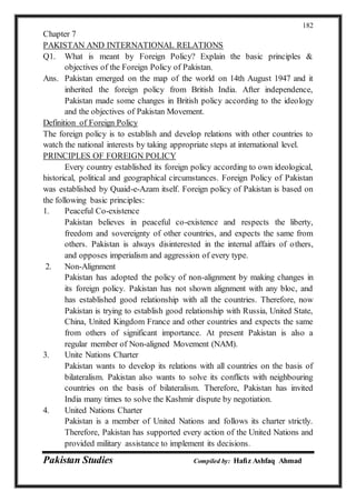 Pakistan Studies Compiled by: Hafiz Ashfaq Ahmad
182
Chapter 7
PAKISTAN AND INTERNATIONAL RELATIONS
Q1. What is meant by Foreign Policy? Explain the basic principles &
objectives of the Foreign Policy of Pakistan.
Ans. Pakistan emerged on the map of the world on 14th August 1947 and it
inherited the foreign policy from British India. After independence,
Pakistan made some changes in British policy according to the ideology
and the objectives of Pakistan Movement.
Definition of Foreign Policy
The foreign policy is to establish and develop relations with other countries to
watch the national interests by taking appropriate steps at international level.
PRINCIPLES OF FOREIGN POLICY
Every country established its foreign policy according to own ideological,
historical, political and geographical circumstances. Foreign Policy of Pakistan
was established by Quaid-e-Azam itself. Foreign policy of Pakistan is based on
the following basic principles:
1. Peaceful Co-existence
Pakistan believes in peaceful co-existence and respects the liberty,
freedom and sovereignty of other countries, and expects the same from
others. Pakistan is always disinterested in the internal affairs of others,
and opposes imperialism and aggression of every type.
2. Non-Alignment
Pakistan has adopted the policy of non-alignment by making changes in
its foreign policy. Pakistan has not shown alignment with any bloc, and
has established good relationship with all the countries. Therefore, now
Pakistan is trying to establish good relationship with Russia, United State,
China, United Kingdom France and other countries and expects the same
from others of significant importance. At present Pakistan is also a
regular member of Non-aligned Movement (NAM).
3. Unite Nations Charter
Pakistan wants to develop its relations with all countries on the basis of
bilateralism. Pakistan also wants to solve its conflicts with neighbouring
countries on the basis of bilateralism. Therefore, Pakistan has invited
India many times to solve the Kashmir dispute by negotiation.
4. United Nations Charter
Pakistan is a member of United Nations and follows its charter strictly.
Therefore, Pakistan has supported every action of the United Nations and
provided military assistance to implement its decisions.
 