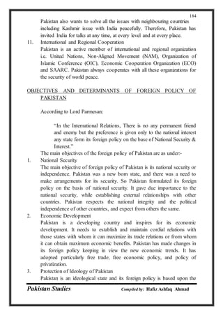 Pakistan Studies Compiled by: Hafiz Ashfaq Ahmad
184
Pakistan also wants to solve all the issues with neighbouring countries
including Kashmir issue with India peacefully. Therefore, Pakistan has
invited India for talks at any time, at every level and at every place.
11. International and Regional Cooperation
Pakistan is an active member of international and regional organization
i.e. United Nations, Non-Aligned Movement (NAM), Organization of
Islamic Conference (OIC), Economic Cooperation Organization (ECO)
and SAARC. Pakistan always cooperates with all these organizations for
the security of world peace.
OBJECTIVES AND DETERMINANTS OF FOREIGN POLICY OF
PAKISTAN
According to Lord Parmesan:
“In the International Relations, There is no any permanent friend
and enemy but the preference is given only to the national interest
any state form its foreign policy on the base of National Security &
Interest.”
The main objectives of the foreign policy of Pakistan are as under:-
1. National Security
The main objective of foreign policy of Pakistan is its national security or
independence. Pakistan was a new born state, and there was a need to
make arrangements for its security. So Pakistan formulated its foreign
policy on the basis of national security. It gave due importance to the
national security, while establishing external relationships with other
countries. Pakistan respects the national integrity and the political
independence of other countries, and expect from others the same.
2. Economic Development
Pakistan is a developing country and inspires for its economic
development. It needs to establish and maintain cordial relations with
those states with whom it can maximize its trade relations or from whom
it can obtain maximum economic benefits. Pakistan has made changes in
its foreign policy keeping in view the new economic trends. It has
adopted particularly free trade, free economic policy, and policy of
privatization.
3. Protection of Ideology of Pakistan
Pakistan is an ideological state and its foreign policy is based upon the
 