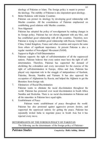 Pakistan Studies Compiled by: Hafiz Ashfaq Ahmad
185
ideology of Pakistan or Islam. The foreign policy is meant to protect
the ideology. The stability of Pakistan is also dependent upon ideology.
4. Better Relations with Islamic Countries
Pakistan can protect its ideology by developing good relationship with
Muslim countries. All the constitutions of Pakistan emphasized on
establishing good relations with Muslim countries.
5. Non-Alignment
Pakistan has adopted the policy of non-alignment by making changes in
its foreign policy. Pakistan has not shown alignment with any bloc, and
has established good relationship with all the countries. Therefore, now
Pakistan is trying to establish good relationship with Russia, United State,
China, United Kingdom, France and other countries and expects the same
from others of significant importance. At present Pakistan is also a
regular member of Non-aligned Movement (NAM).
6. Support to Right of Self-Determination
Pakistan supports the right of self-determination of all the suppressed
nations. Pakistan believes that every nation must have the right of self-
determination. Therefore, Pakistan has supported the demand of
abolishing the colonialism and every movement for the exercise of the
right of self-determination in Europe, Africa and Asia. Pakistan has
played very important role in the struggle of independence of Kashmir,
Palestine, Bosnia, Namibia and Vietnam. It has also opposed the
occupation of Afghanistan by Russia, and helped the Afghanis to get the
liberation from foreign rule.
7. Elimination of Racial Discrimination
Pakistan wants to eliminate the racial discrimination throughout the
world. Pakistan has protested over racial discrimination in South Africa
Namibia and Rodeshia. There is no racial discrimination in Pakistan and
all the minorities in Pakistan have equal rights.
8. Establishment of Peace
Pakistan wants establishment of peace throughout the world.
Pakistan has also protested against aggressive powers desires, and
supported the oppressed nations for getting the peace. Pakistan has
repeatedly invited India to negotiate peace in South Asia but it has
rejected every move.
DETERMINANTS OF THE FOREIGN POLICY OF PAKISTAN
The following are the determinants of the foreign policy of Pakistan:-
 