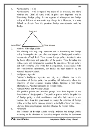 Pakistan Studies Compiled by: Hafiz Ashfaq Ahmad
186
1. Administrative Troika
Administrative Troika comprises the President of Pakistan, the Prime
Minister and Chief of Army Staff. It plays very important role in
formulating foreign policy. It can approve or disapprove the foreign
policy of Pakistan or can make any change in it. However, it is very
difficult to deviate from the previous foreign commitments made by
Troika.
2. Ministry of Foreign Affairs
The ministry can play very important role in formulating the foreign
policy. It comprises the specialists and experts of foreign policy and the
bureaucrats of high level. They prepare foreign policy, keeping in view
the basic objectives and principles of the policy. They formulate the
policy, plans and programmes regarding the priorities of foreign policy,
and fully cooperate with Troika for its preparation. In accordance with
new constitutional amendment, the Troika has been replaced by the
National Security Council.
3. Intelligence Agencies
Pakistan’s intelligence agencies also play very effective role in the
formulation of foreign policy by providing full information about the
objectives of other countries foreign policies. Keeping in view these
information’s, Pakistan formulates its foreign policy.
4. Political Parties and Pressure Groups
The political parties and pressure groups have deep impacts on the
formulation of foreign policy. The political parties include the priorities
of foreign policy in their manifestoes, and after their success in the
election, they force the government to change the priorities of foreign
policy according to the changing scenario in the light of their view points.
Likewise the pressure groups can also influence the foreign policy.
5. Parliament
The Ministry of Foreign Affairs usually prepares the foreign policy
according to the directions of executive and puts it before the Parliament
President
Prime MinsterArmy Chief
 