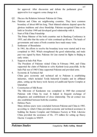 Pakistan Studies Compiled by: Hafiz Ashfaq Ahmad
187
for approval. After discussion and debate the parliament gives
approval to it or suggests some change in it.
Q2. Discuss the Relations between Pakistan & China.
Ans. Pakistan and China are neighbouring countries. They have common
boundary of about 600 km long. Their bilateral relations depend upon the
glorious traditions and close friendship. Pakistan recognized China on its
birth in October 1949 and developed good relationship with it.
1. Start of Pak China Friendship
The Prime Minister of the both countries met in Bandung Conference in
1955, and after that the series of visits continued up till now. The heads of
governments and states of both countries have made many visits.
2. Settlement of Boundaries
In 1961, the efforts to resolve the boundary issue were started and it was
completed in 1963. Which strengthened the good relationship, and trade
pact was signed by them. Pakistan Air Line started its flights to Beijing in
early sixties.
3. Support at Indo-Pak Wars
The President of Pakistan visited China in February 1964, and China
supported the claim of Pakistan to solve Kashmir issue peacefully. In the
Indo-Pak war of 1965 China supported Pakistan and provided arms.
4. Economic & Technical Aid
China gave economic and technical aid to Pakistan is establishing
industries, which included Texila Industrial Complex and its affiliated
plans, setting up the heavy tools factory at Landhi and Sports Complex at
Islamabad.
5. Construction of Silk Route
The Silk-route of Karakaram was completed in 1969 that connected
Pakistan with China by road. It helped in frequent exchange of
delegations and establishment of close relationship. The air contact was
also established between both the countries.
6. Defense Pacts
Many defense pacts were concluded between Pakistan and China in 1985,
according to which China provided economic and technical assistance in
building the Kamra Complex and Ordinance Factory at Wah. Likewise
China provided the assistance of Rs. 273 million for setting up Heavy
Electric Complex in NWFP.
 