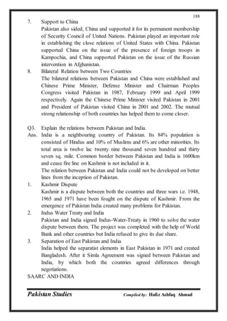Pakistan Studies Compiled by: Hafiz Ashfaq Ahmad
188
7. Support to China
Pakistan also sided, China and supported it for its permanent membership
of Security Council of United Nations. Pakistan played an important role
in establishing the close relations of United States with China. Pakistan
supported China on the issue of the presence of foreign troops in
Kampochia, and China supported Pakistan on the issue of the Russian
intervention in Afghanistan.
8. Bilateral Relation between Two Countries
The bilateral relations between Pakistan and China were established and
Chinese Prime Minister, Defense Minister and Chairman Peoples
Congress visited Pakistan in 1987, February 1999 and April 1999
respectively. Again the Chinese Prime Minister visited Pakistan in 2001
and President of Pakistan visited China in 2001 and 2002. The mutual
strong relationship of both countries has helped them to come closer.
Q3. Explain the relations between Pakistan and India.
Ans. India is a neighbouring country of Pakistan. Its 84% population is
consisted of Hindus and 10% of Muslims and 6% are other minorities. Its
total area is twelve lac twenty nine thousand seven hundred and thirty
seven sq. mile. Common border between Pakistan and India is 1600km
and cease fire line on Kashmir is not included in it.
The relation between Pakistan and India could not be developed on better
lines from the inception of Pakistan.
1. Kashmir Dispute
Kashmir is a dispute between both the countries and three wars i.e. 1948,
1965 and 1971 have been fought on the dispute of Kashmir. From the
emergence of Pakistan India created many problems for Pakistan.
2. Indus Water Treaty and India
Pakistan and India signed Indus-Water-Treaty in 1960 to solve the water
dispute between them. The project was completed with the help of World
Bank and other countries but India refused to give its due share.
3. Separation of East Pakistan and India
India helped the separatist elements in East Pakistan in 1971 and created
Bangladesh. After it Simla Agreement was signed between Pakistan and
India, by which both the countries agreed differences through
negotiations.
SAARC AND INDIA
 