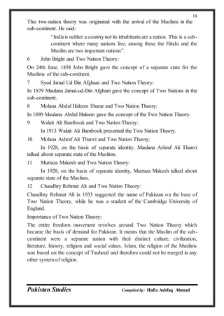 Pakistan Studies Compiled by: Hafiz Ashfaq Ahmad
18
This two-nation theory was originated with the arrival of the Muslims in the
sub-continent. He said:
“Indiais neither a countrynorits inhabitants are a nation. This is a sub-
continent where many nations live; among these the Hindu and the
Muslim are two important nations”.
6 John Bright and Two Nation Theory:
On 24th June, 1858 John Bright gave the concept of a separate state for the
Muslims of the sub-continent.
7 Syed Jamal Ud Din Afghani and Two Nation Theory:
In 1879 Maulana Jamal-ud-Din Afghani gave the concept of Two Nations in the
sub-continent.
8 Molana Abdul Haleem Sharar and Two Nation Theory:
In 1890 Maulana Abdul Haleem gave the concept of the Two Nation Theory.
9 Walait Ali Bambook and Two Nation Theory:
In 1913 Walait Ali Bambook presented the Two Nation Theory.
10 Molana Ashraf Ali Thanvi and Two Nation Theory:
In 1928, on the basis of separate identity, Maulana Ashraf Ali Thanvi
talked about separate state of the Muslims.
11 Murtaza Makesh and Two Nation Theory:
In 1928, on the basis of separate identity, Murtaza Makesh talked about
separate state of the Muslims.
12 Chaudhry Rehmat Ali and Two Nation Theory:
Chaudhry Rehmat Ali in 1933 suggested the name of Pakistan on the base of
Two Nation Theory, while he was a student of the Cambridge University of
England.
Importance of Two Nation Theory:
The entire freedom movement revolves around Two Nation Theory which
became the basis of demand for Pakistan. It means that the Muslim of the sub-
continent were a separate nation with their distinct culture, civilization,
literature, history, religion and social values. Islam, the religion of the Muslims
was based on the concept of Tauheed and therefore could not be merged in any
other system of religion.
 
