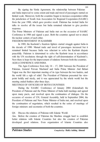 Pakistan Studies Compiled by: Hafiz Ashfaq Ahmad
189
By signing the Simla Agreement, the relationship between Pakistan
and India improved to some extent and trade and travel of passengers started on
limited scale. Moreover, both the countries began to increase cooperation within
the jurisdiction of South Asia Association for Regional Cooperation (SAARC)
from the year 1980, which gave positive result. Pakistan has invited India for
talks to resolve all the issues but India remained reluctant to give positive
response.
The Prime Ministers of Pakistan and India met on the occasion of SAARC
Conference in 1988 and signed a pact. Both the countries agreed not to attack
the nuclear centers of each other.
FREEDOM MOVEMENT IN KASHMIR
In 1989, the Kashmiri’s freedom fighters started struggle against India in
the decade of 1990. Mutual trade and travel of passengers increased but it
remained limited because India was reluctant to solve the Kashmir dispute
peacefully. Pakistan is determined to solve the Kashmir issue in accordance
with the UN resolutions through the right of self-determination of Kashmiri’s.
Now there is hope for the improvement of relations between both the countries.
AGRA CONFRENCE AND INDIA
The Agra Conference from July 14 – 17, 2001 between the President of
Pakistan, General Pervaiz Musharaf and India Prime Minister Atal Behari
Vajpai was the first important meeting of its type between the two leaders, and
the world felt a sigh of relief. The President of Pakistan presented his view-
point boldly and nicely, and it was appreciated by the whole world but the
meeting ended fruitless after three days.
MEETINGS OF OFFICERS OF BOTH COUNTRIES
During the SAARC Conference of January 2004 (Islamabad) the
President of Pakistan and the Prime Minister of India held meetings and agreed
upon many pacts, and resolved upon the continuation of dialogue. On the
occasion of session of UN, General Assembly, held in September 2004, the
President of Pakistan and New Prime Minister of India met, and resolved upon
the continuation of negotiation, which resulted in the series of meetings of
foreign ministers and secretaries of both the countries.
Q4. Discuss the relations of Pakistan with Islamic World.
Ans. Before the creation of Pakistan the Muslims struggle hard to establish
better relations with Islamic Countries but also the creation of Pakistan
developed good relations. Even organization of Islamic Countries also
 